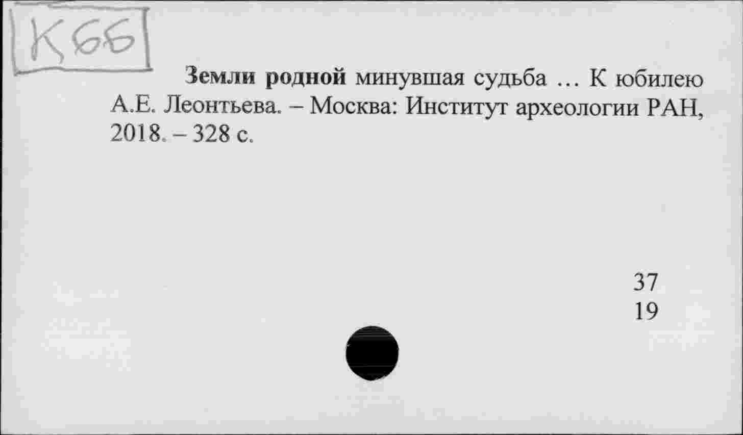 ﻿Земли родной минувшая судьба ... К юбилею А.Е. Леонтьева. - Москва: Институт археологии РАН, 2018 -328 с.
37
19